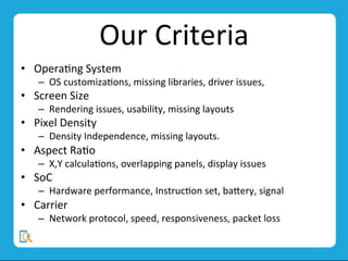 Our	
  Criteria	
  
•  OperaMng	
  System	
  
–  OS	
  customizaMons,	
  missing	
  libraries,	
  driver	
  issues,	
  	
  
•  Screen	
  Size	
  
–  Rendering	
  issues,	
  usability,	
  missing	
  layouts	
  
•  Pixel	
  Density	
  
–  Density	
  Independence,	
  missing	
  layouts.	
  
•  Aspect	
  RaMo	
  
–  X,Y	
  calculaMons,	
  overlapping	
  panels,	
  display	
  issues	
  
•  SoC	
  
–  Hardware	
  performance,	
  InstrucMon	
  set,	
  bavery,	
  signal	
  
•  Carrier	
  
–  Network	
  protocol,	
  speed,	
  responsiveness,	
  packet	
  loss	
  
 