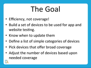 The	
  Goal	
  
•  Eﬃciency,	
  not	
  coverage!	
  
•  Build	
  a	
  set	
  of	
  devices	
  to	
  be	
  used	
  for	
  app	
  and	
  
website	
  tesMng.	
  
•  Know	
  when	
  to	
  update	
  them	
  
•  Deﬁne	
  a	
  list	
  of	
  simple	
  categories	
  of	
  devices	
  
•  Pick	
  devices	
  that	
  oﬀer	
  broad	
  coverage	
  
•  Adjust	
  the	
  number	
  of	
  devices	
  based	
  upon	
  
needed	
  coverage	
  
 