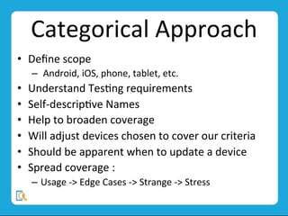 Categorical	
  Approach	
  
•  Deﬁne	
  scope	
  
–  	
  Android,	
  iOS,	
  phone,	
  tablet,	
  etc.	
  
•  Understand	
  TesMng	
  requirements	
  
•  Self-­‐descripMve	
  Names	
  
•  Help	
  to	
  broaden	
  coverage	
  
•  Will	
  adjust	
  devices	
  chosen	
  to	
  cover	
  our	
  criteria	
  
•  Should	
  be	
  apparent	
  when	
  to	
  update	
  a	
  device	
  
•  Spread	
  coverage	
  :	
  
–  Usage	
  -­‐>	
  Edge	
  Cases	
  -­‐>	
  Strange	
  -­‐>	
  Stress	
  
 