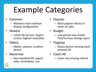 Example	
  Categories	
  
•  Common	
  	
  
–  Matches	
  most	
  common	
  
display	
  conﬁguraMon	
  	
  
•  Newest	
  
–  Latest	
  OS	
  version,	
  largest	
  
screen,	
  highest	
  resoluMon	
  
•  Oldest	
  
–  Oldest,	
  slowest,	
  smallest	
  
device.	
  
•  Abnormal	
  
–  Non-­‐standard	
  OS,	
  aspect	
  
raMo,	
  orientaMon,	
  size	
  
•  Popular	
  
–  Most	
  popular	
  device	
  in	
  
terms	
  of	
  sales	
  
•  Budget	
  
–  Low-­‐priced	
  new	
  model.	
  	
  
Tend	
  to	
  have	
  strange	
  specs	
  
•  Flagship	
  
–  Nexus	
  device	
  running	
  stock	
  
Android	
  OS	
  
•  Catch-­‐All	
  
–  Cover	
  any	
  missing	
  criteria	
  
 