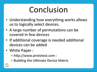 Conclusion	
  
•  Understanding	
  how	
  everything	
  works	
  allows	
  
us	
  to	
  logically	
  select	
  devices.	
  
•  A	
  large	
  number	
  of	
  permutaMons	
  can	
  be	
  
covered	
  in	
  few	
  devices	
  
•  If	
  addiMonal	
  coverage	
  is	
  needed	
  addiMonal	
  
devices	
  can	
  be	
  added	
  
•  White	
  Paper	
  :	
  	
  
– hvp://www.prototest.com	
  :	
  	
  
– Building	
  the	
  UlMmate	
  Device	
  Matrix	
  
 