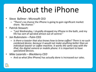 About	
  the	
  iPhone	
  
•  Steve	
  	
  Ballmer	
  :	
  Microso;	
  CEO	
  
–  “There’s	
  no	
  chance	
  the	
  iPhone	
  is	
  going	
  to	
  gain	
  signiﬁcant	
  market	
  
share.	
  	
  No	
  chance.”	
  
•  Patrick	
  Stewart:	
  	
  
–  “Last	
  Wednesday,	
  I	
  stupidly	
  dropped	
  my	
  iPhone	
  in	
  the	
  bath,	
  and	
  my	
  
life	
  has	
  sort	
  of	
  spiraled	
  almost	
  out	
  of	
  control.”	
  
•  Jon	
  Rubinstein	
  –	
  Palm	
  CEO	
  
–  Is	
  there	
  a	
  toaster	
  that	
  also	
  knows	
  how	
  to	
  brew	
  coﬀee?	
  There	
  is	
  no	
  such	
  
combined	
  device,	
  because	
  it	
  would	
  not	
  make	
  anything	
  be;er	
  than	
  an	
  
individual	
  toaster	
  or	
  coﬀee	
  machine.	
  It	
  works	
  the	
  same	
  way	
  with	
  the	
  
iPod,	
  the	
  digital	
  camera	
  or	
  mobile	
  phone:	
  it	
  is	
  important	
  to	
  have	
  
specialized	
  devices.	
  
•  Mike	
  Lazaridis	
  –	
  Blackberry	
  CEO	
  
–  And	
  so	
  what	
  [the	
  iPhone]	
  has	
  actually	
  done	
  is	
  increased	
  our	
  sales.	
  
 