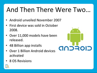 And	
  Then	
  There	
  Were	
  Two…	
  
•  Android	
  unveiled	
  November	
  2007	
  
•  First	
  device	
  was	
  sold	
  in	
  October	
  
2008.	
  
•  Over	
  11,000	
  models	
  have	
  been	
  
released.	
  
•  48	
  Billion	
  app	
  installs	
  
•  Over	
  1	
  Billion	
  Android	
  devices	
  
acMvated	
  
•  8	
  OS	
  Revisions	
  	
  
 