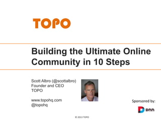 TOPO
Building the Ultimate Online
Community in 10 Steps
Scott Albro (@scottalbro)
Founder and CEO
TOPO
www.topohq.com
@topohq

Sponsored by:

© 2013 TOPO

 