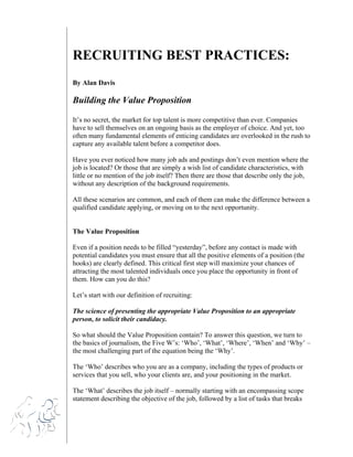 RECRUITING BEST PRACTICES:
By Alan Davis

Building the Value Proposition
It’s no secret, the market for top talent is more competitive than ever. Companies
have to sell themselves on an ongoing basis as the employer of choice. And yet, too
often many fundamental elements of enticing candidates are overlooked in the rush to
capture any available talent before a competitor does.
Have you ever noticed how many job ads and postings don’t even mention where the
job is located? Or those that are simply a wish list of candidate characteristics, with
little or no mention of the job itself? Then there are those that describe only the job,
without any description of the background requirements.
All these scenarios are common, and each of them can make the difference between a
qualified candidate applying, or moving on to the next opportunity.

The Value Proposition
Even if a position needs to be filled “yesterday”, before any contact is made with
potential candidates you must ensure that all the positive elements of a position (the
hooks) are clearly defined. This critical first step will maximize your chances of
attracting the most talented individuals once you place the opportunity in front of
them. How can you do this?
Let’s start with our definition of recruiting:
The science of presenting the appropriate Value Proposition to an appropriate
person, to solicit their candidacy.
So what should the Value Proposition contain? To answer this question, we turn to
the basics of journalism, the Five W’s: ‘Who’, ‘What’, ‘Where’, ‘When’ and ‘Why’ –
the most challenging part of the equation being the ‘Why’.
The ‘Who’ describes who you are as a company, including the types of products or
services that you sell, who your clients are, and your positioning in the market.
The ‘What’ describes the job itself – normally starting with an encompassing scope
statement describing the objective of the job, followed by a list of tasks that breaks

 