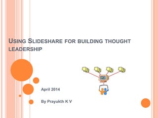 USING SLIDESHARE FOR BUILDING THOUGHT
LEADERSHIP
April 2014
By Prayukth K V
 