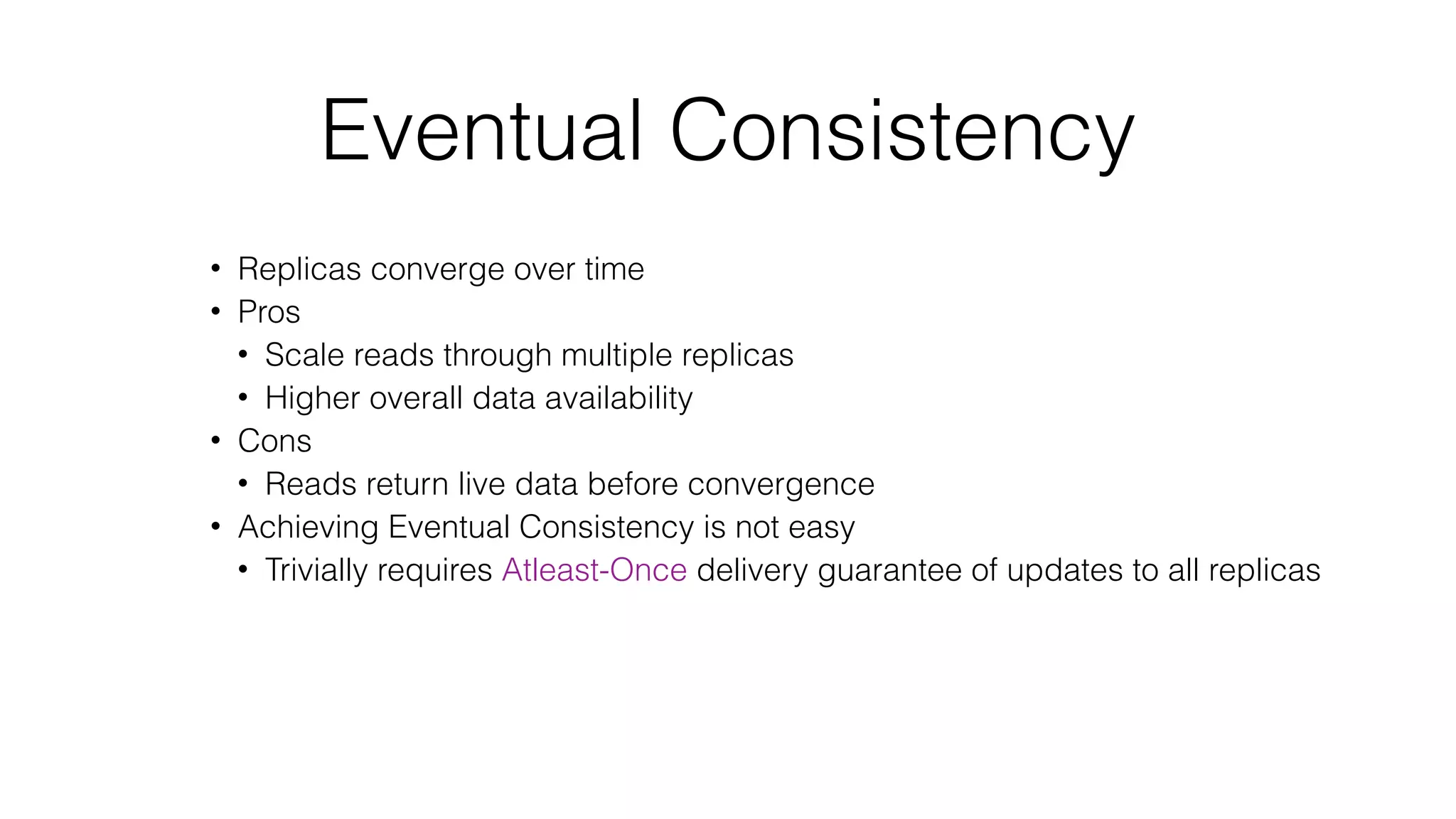 Eventual Consistency • Replicas converge over time • Pros • Scale reads through multiple replicas • Higher overall data availability • Cons • Reads return live data before convergence • Achieving Eventual Consistency is not easy • Trivially requires Atleast-Once delivery guarantee of updates to all replicas 