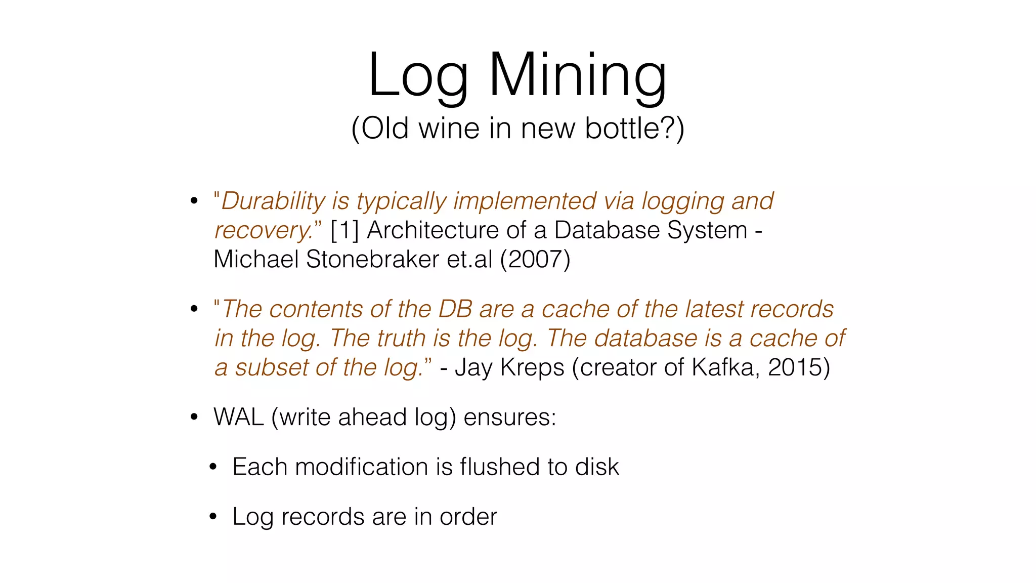 Log Mining (Old wine in new bottle?) • "Durability is typically implemented via logging and recovery.” [1] Architecture of a Database System - Michael Stonebraker et.al (2007) • "The contents of the DB are a cache of the latest records in the log. The truth is the log. The database is a cache of a subset of the log.” - Jay Kreps (creator of Kafka, 2015) • WAL (write ahead log) ensures: • Each modiﬁcation is ﬂushed to disk • Log records are in order 