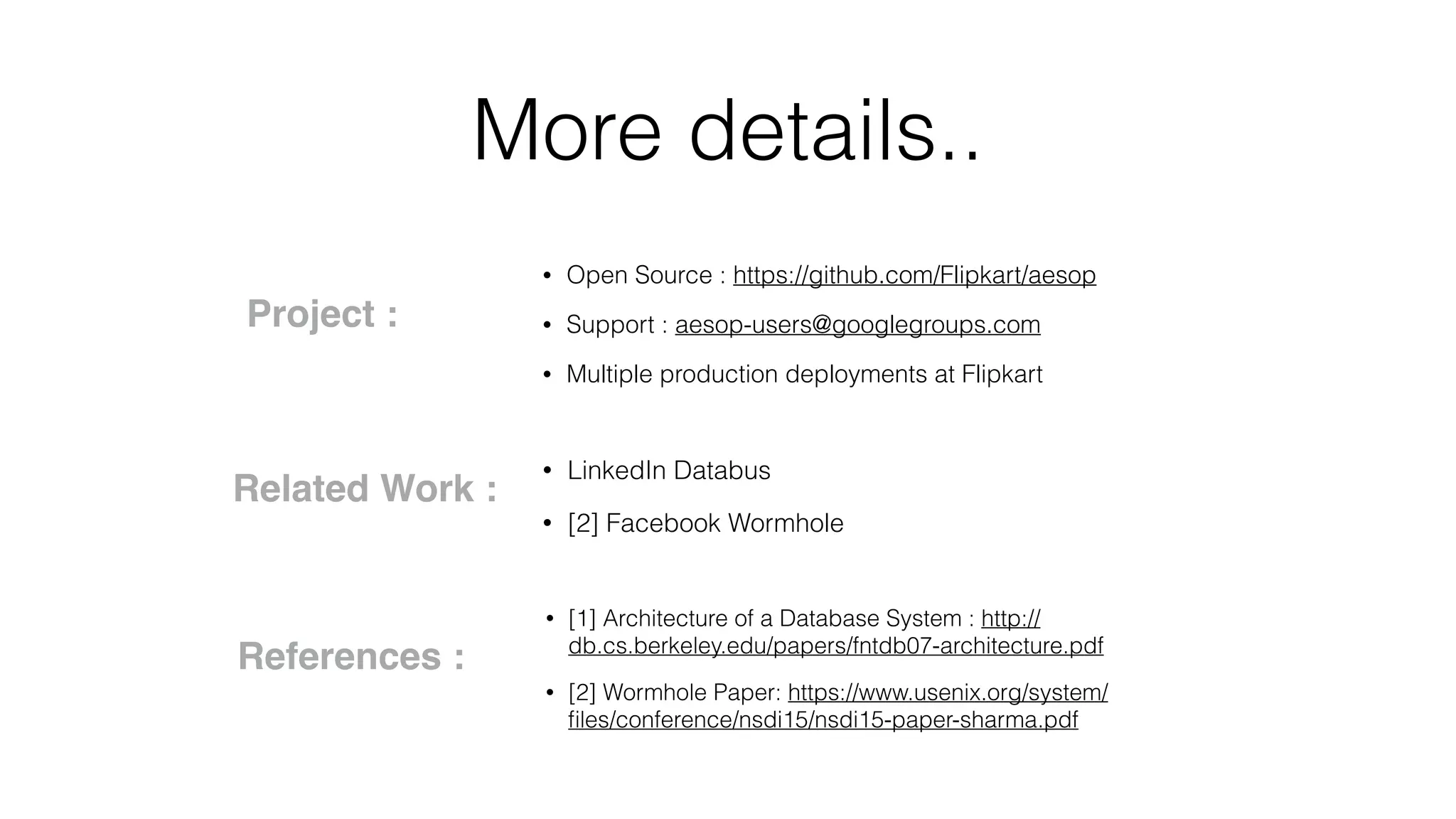 More details.. • Open Source : https://github.com/Flipkart/aesop • Support : aesop-users@googlegroups.com • Multiple production deployments at Flipkart Project : Related Work : • LinkedIn Databus • [2] Facebook Wormhole • [1] Architecture of a Database System : http:// db.cs.berkeley.edu/papers/fntdb07-architecture.pdf • [2] Wormhole Paper: https://www.usenix.org/system/ ﬁles/conference/nsdi15/nsdi15-paper-sharma.pdf References : 
