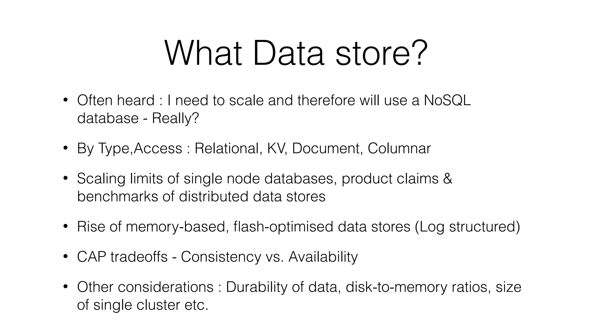 What Data store? • Often heard : I need to scale and therefore will use a NoSQL database - Really? • By Type,Access : Relational, KV, Document, Columnar • Scaling limits of single node databases, product claims & benchmarks of distributed data stores • Rise of memory-based, ﬂash-optimised data stores (Log structured) • CAP tradeoffs - Consistency vs. Availability • Other considerations : Durability of data, disk-to-memory ratios, size of single cluster etc. 