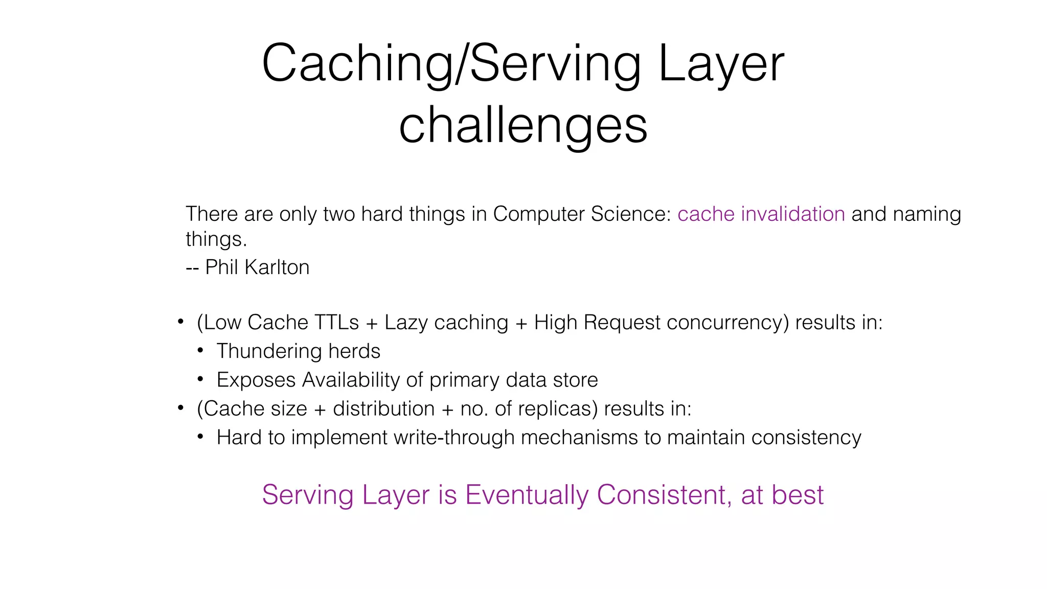 Caching/Serving Layer challenges There are only two hard things in Computer Science: cache invalidation and naming things. -- Phil Karlton • (Low Cache TTLs + Lazy caching + High Request concurrency) results in: • Thundering herds • Exposes Availability of primary data store • (Cache size + distribution + no. of replicas) results in: • Hard to implement write-through mechanisms to maintain consistency Serving Layer is Eventually Consistent, at best 