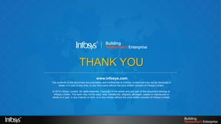 THANK YOU
                                                     www.infosys.com
            The contents of this document are proprietary and confidential to Infosys Limited and may not be disclosed in
                 whole or in part at any time, to any third party without the prior written consent of Infosys Limited.

            © 2012 Infosys Limited. All rights reserved. Copyright in the whole and any part of this document belongs to
             Infosys Limited. This work may not be used, sold, transferred, adapted, abridged, copied or reproduced in
            whole or in part, in any manner or form, or in any media, without the prior written consent of Infosys Limited.




12/2/2012                                                                                                                     20
 