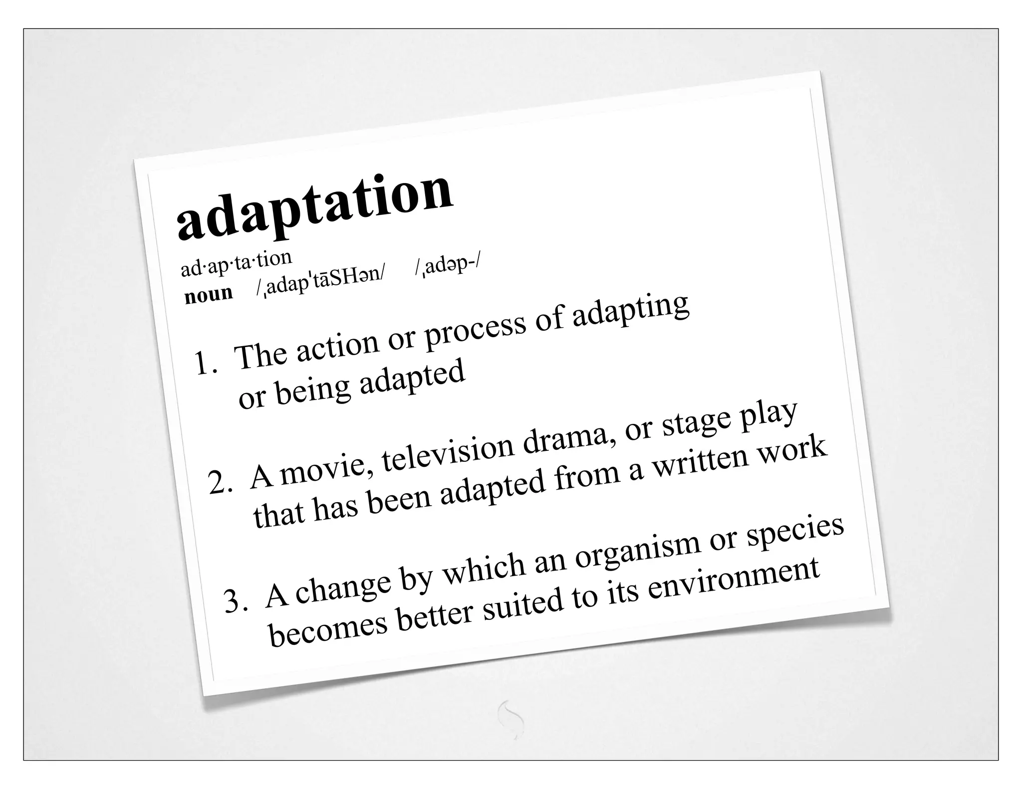 adap tation
            n
ad·ap·ta·tio ˈtāSHəәn/  /ˌadəәp-/
            dap
noun /ˌa
                                o f adapting
                   or process
 1.  The action ted
     or  being adap
                                           r stage play
                         sio n drama, o itten work
  2.  A mo   vie, televi          f rom a wr
                    en adapted
       that has be
                                                 or species
                                an organism nment
                    by which          o its envir
                                                  o
    3.  A change                     t
                     etter suited
        becomes b
 