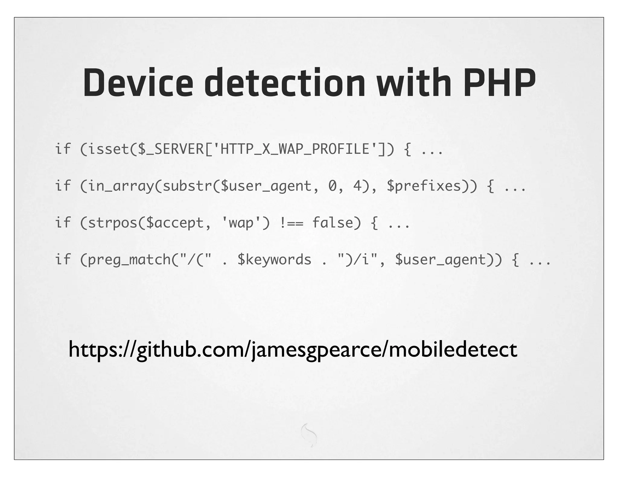 Device detection with PHP
if (isset($_SERVER['HTTP_X_WAP_PROFILE']) { ...

if (in_array(substr($user_agent, 0, 4), $prefixes)) { ...

if (strpos($accept, 'wap') !== false) { ...

if (preg_match("/(" . $keywords . ")/i", $user_agent)) { ...




 https://github.com/jamesgpearce/mobiledetect
 