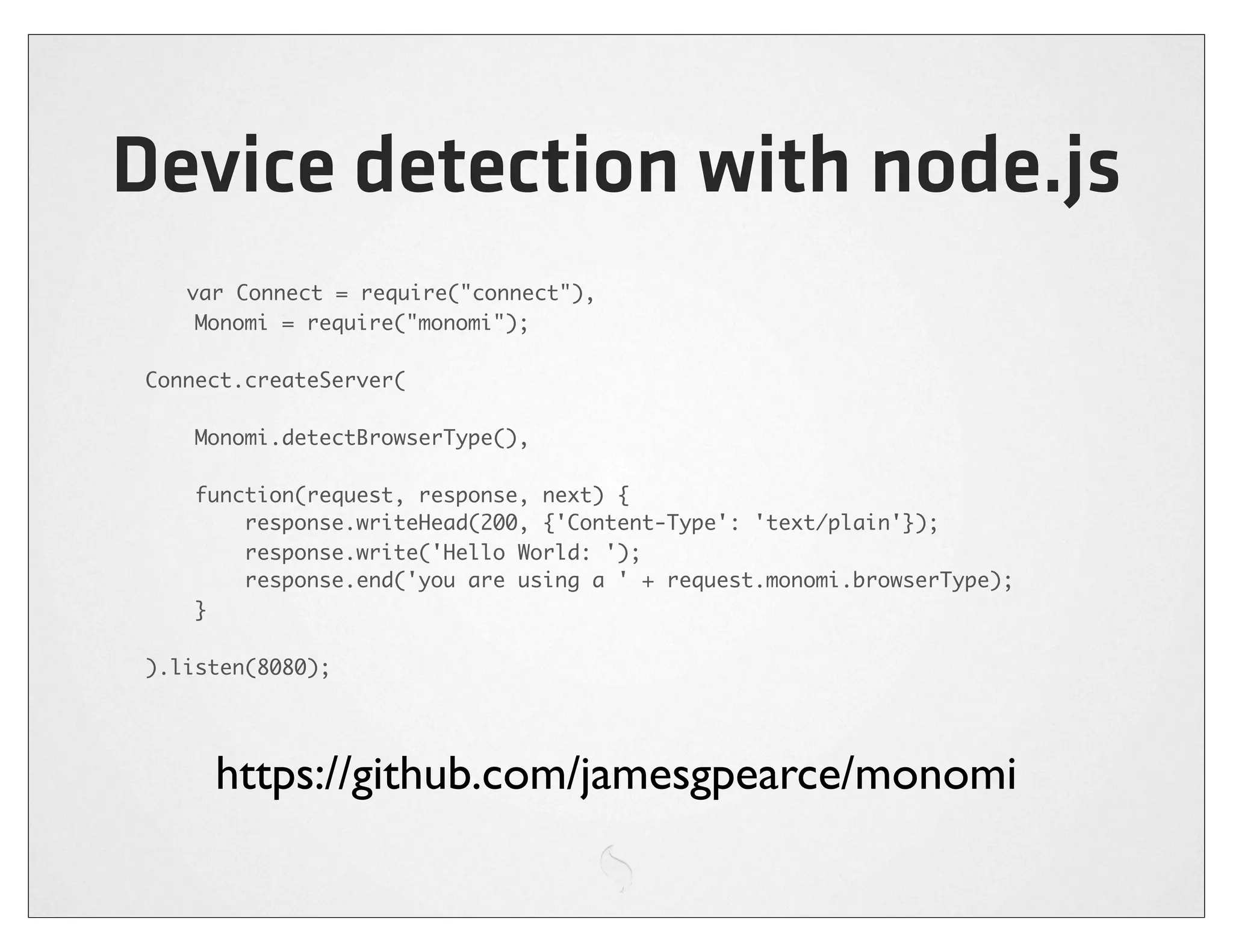 Device detection with node.js
   var Connect = require("connect"),
    Monomi = require("monomi");

Connect.createServer(

    Monomi.detectBrowserType(),

    function(request, response, next) {
        response.writeHead(200, {'Content-Type': 'text/plain'});
        response.write('Hello World: ');
        response.end('you are using a ' + request.monomi.browserType);
    }

).listen(8080);




     https://github.com/jamesgpearce/monomi
 