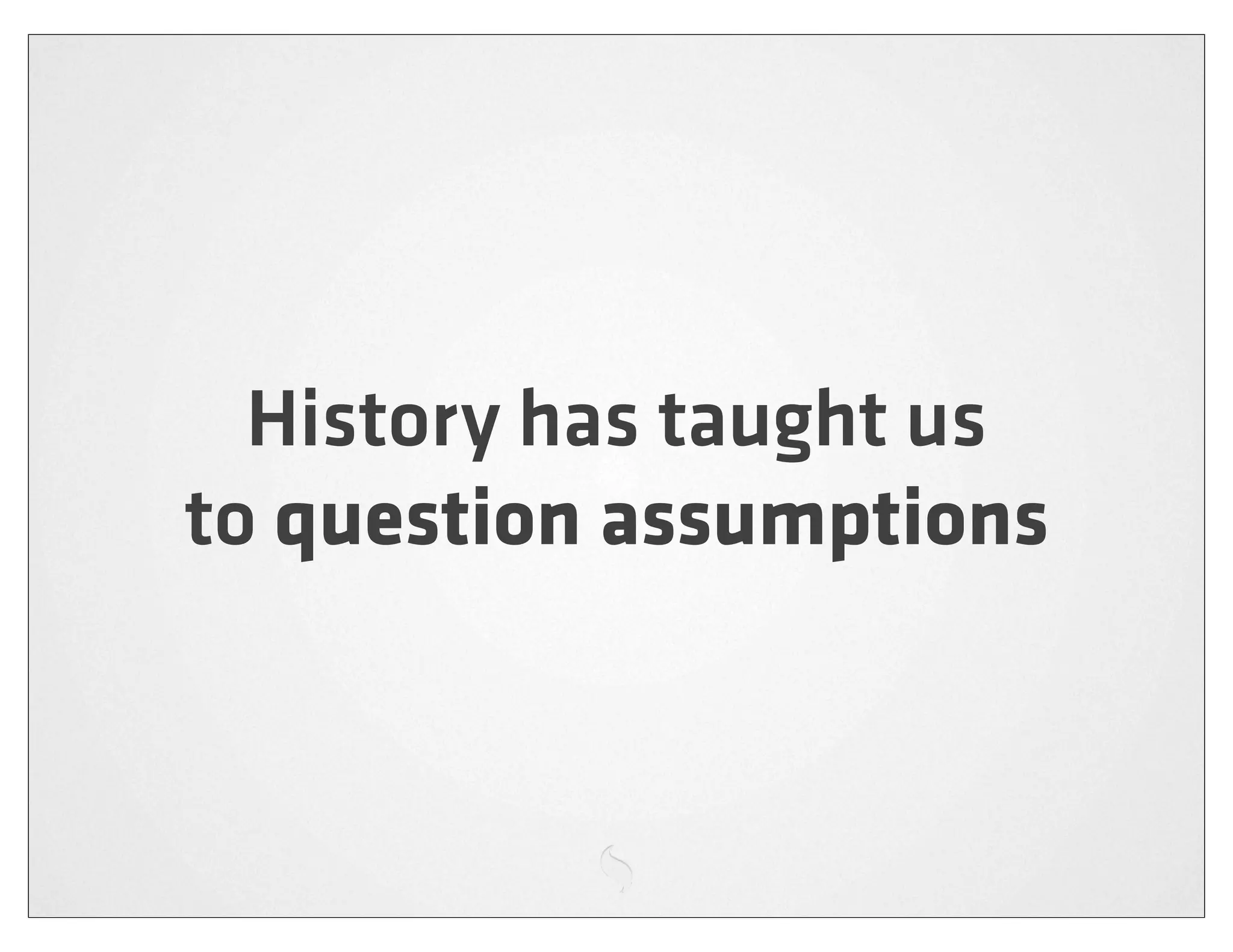 History has taught us
to question assumptions
 