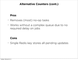 Alternative Counters (cont.)



                     Pros
                ‣
                     Removes (most) no-op tasks
                ‣
                     Works without a complex queue due to no
                     required delay on jobs


                     Cons
                ‣
                     Single Redis key stores all pending updates




Tuesday, February 26, 13
 
