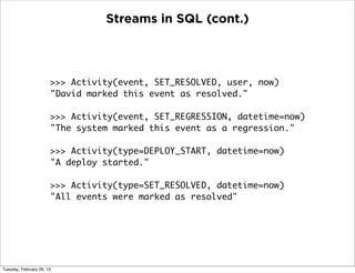 Streams in SQL (cont.)




                       >>> Activity(event, SET_RESOLVED, user, now)
                       "David marked this event as resolved."

                       >>> Activity(event, SET_REGRESSION, datetime=now)
                       "The system marked this event as a regression."

                       >>> Activity(type=DEPLOY_START, datetime=now)
                       "A deploy started."

                       >>> Activity(type=SET_RESOLVED, datetime=now)
                       "All events were marked as resolved"




Tuesday, February 26, 13
 