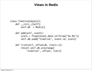 Views in Redis



                  class Timeline(object):
                      def __init__(self):
                          self.db = Redis()

                           def add(self, event):
                               score = float(event.date.strftime('%s.%m'))
                               self.db.zadd('timeline', event.id, score)

                           def list(self, offset=0, limit=-1):
                               return self.db.zrevrange(
                                   'timeline', offset, limit)




Tuesday, February 26, 13
 