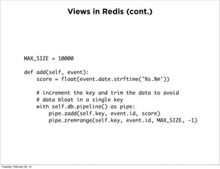Views in Redis (cont.)




                  MAX_SIZE = 10000

                  def add(self, event):
                      score = float(event.date.strftime('%s.%m'))

                           # increment the key and trim the data to avoid
                           # data bloat in a single key
                           with self.db.pipeline() as pipe:
                               pipe.zadd(self.key, event.id, score)
                               pipe.zremrange(self.key, event.id, MAX_SIZE, -1)




Tuesday, February 26, 13
 