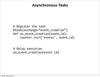Asynchronous Tasks




                      # Register the task
                      @task(exchange=”event_creation”)
                      def on_event_creation(event_id):
                          counter.incr('events', event_id)


                      # Delay execution
                      on_event_creation(event.id)




Tuesday, February 26, 13
 