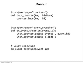 Fanout

                      @task(exchange=”counters”)
                      def incr_counter(key, id=None):
                          counter.incr(key, id)


                      @task(exchange=”event_creation”)
                      def on_event_creation(event_id):
                          incr_counter.delay('events', event_id)
                          incr_counter.delay('global')


                      # Delay execution
                      on_event_creation(event.id)




Tuesday, February 26, 13
 