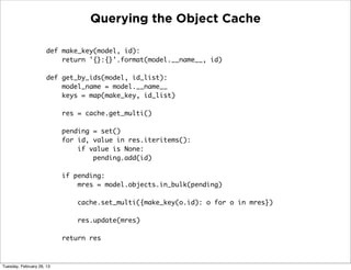 Querying the Object Cache

                      def make_key(model, id):
                          return '{}:{}'.format(model.__name__, id)

                      def get_by_ids(model, id_list):
                          model_name = model.__name__
                          keys = map(make_key, id_list)

                           res = cache.get_multi()

                           pending = set()
                           for id, value in res.iteritems():
                               if value is None:
                                   pending.add(id)

                           if pending:
                               mres = model.objects.in_bulk(pending)

                               cache.set_multi({make_key(o.id): o for o in mres})

                               res.update(mres)

                           return res



Tuesday, February 26, 13
 