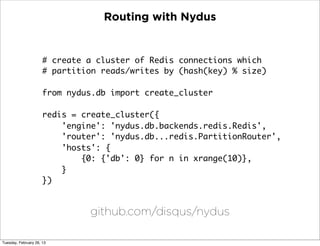 Routing with Nydus


                      # create a cluster of Redis connections which
                      # partition reads/writes by (hash(key) % size)

                      from nydus.db import create_cluster

                      redis = create_cluster({
                          'engine': 'nydus.db.backends.redis.Redis',
                          'router': 'nydus.db...redis.PartitionRouter',
                          'hosts': {
                              {0: {'db': 0} for n in xrange(10)},
                          }
                      })


                               github.com/disqus/nydus

Tuesday, February 26, 13
 