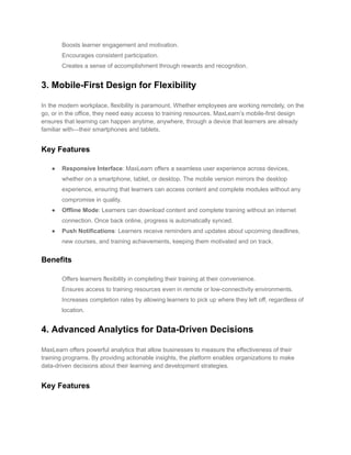 ​ Boosts learner engagement and motivation.
​ Encourages consistent participation.
​ Creates a sense of accomplishment through rewards and recognition.
3. Mobile-First Design for Flexibility
In the modern workplace, flexibility is paramount. Whether employees are working remotely, on the
go, or in the office, they need easy access to training resources. MaxLearn’s mobile-first design
ensures that learning can happen anytime, anywhere, through a device that learners are already
familiar with—their smartphones and tablets.
Key Features
● Responsive Interface: MaxLearn offers a seamless user experience across devices,
whether on a smartphone, tablet, or desktop. The mobile version mirrors the desktop
experience, ensuring that learners can access content and complete modules without any
compromise in quality.
● Offline Mode: Learners can download content and complete training without an internet
connection. Once back online, progress is automatically synced.
● Push Notifications: Learners receive reminders and updates about upcoming deadlines,
new courses, and training achievements, keeping them motivated and on track.
Benefits
​ Offers learners flexibility in completing their training at their convenience.
​ Ensures access to training resources even in remote or low-connectivity environments.
​ Increases completion rates by allowing learners to pick up where they left off, regardless of
location.
4. Advanced Analytics for Data-Driven Decisions
MaxLearn offers powerful analytics that allow businesses to measure the effectiveness of their
training programs. By providing actionable insights, the platform enables organizations to make
data-driven decisions about their learning and development strategies.
Key Features
 