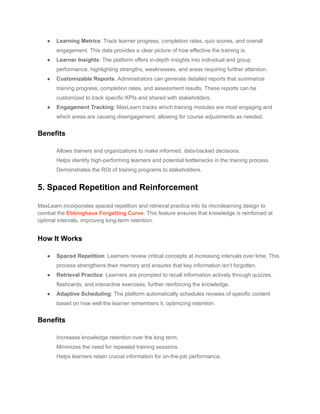 ● Learning Metrics: Track learner progress, completion rates, quiz scores, and overall
engagement. This data provides a clear picture of how effective the training is.
● Learner Insights: The platform offers in-depth insights into individual and group
performance, highlighting strengths, weaknesses, and areas requiring further attention.
● Customizable Reports: Administrators can generate detailed reports that summarize
training progress, completion rates, and assessment results. These reports can be
customized to track specific KPIs and shared with stakeholders.
● Engagement Tracking: MaxLearn tracks which training modules are most engaging and
which areas are causing disengagement, allowing for course adjustments as needed.
Benefits
​ Allows trainers and organizations to make informed, data-backed decisions.
​ Helps identify high-performing learners and potential bottlenecks in the training process.
​ Demonstrates the ROI of training programs to stakeholders.
5. Spaced Repetition and Reinforcement
MaxLearn incorporates spaced repetition and retrieval practice into its microlearning design to
combat the Ebbinghaus Forgetting Curve. This feature ensures that knowledge is reinforced at
optimal intervals, improving long-term retention.
How It Works
● Spaced Repetition: Learners review critical concepts at increasing intervals over time. This
process strengthens their memory and ensures that key information isn’t forgotten.
● Retrieval Practice: Learners are prompted to recall information actively through quizzes,
flashcards, and interactive exercises, further reinforcing the knowledge.
● Adaptive Scheduling: The platform automatically schedules reviews of specific content
based on how well the learner remembers it, optimizing retention.
Benefits
​ Increases knowledge retention over the long term.
​ Minimizes the need for repeated training sessions.
​ Helps learners retain crucial information for on-the-job performance.
 