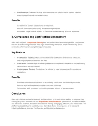 ● Collaboration Features: Multiple team members can collaborate on content creation,
ensuring input from various stakeholders.
Benefits
​ Saves time in content creation and development.
​ Ensures consistency and quality across training materials.
​ Empowers subject-matter experts to contribute without needing technical expertise.
8. Compliance and Certification Management
MaxLearn simplifies compliance training with automated certification management. The platform
ensures that all training materials meet legal and industry standards, and it automatically issues
certificates when learners complete required courses.
Key Features
● Certification Tracking: MaxLearn tracks learner certification and renewal schedules,
ensuring compliance deadlines are met.
● Audit Trails: Detailed logs of learner progress and completion rates ensure that all training
requirements are documented.
● Customizable Content: Content can be tailored to meet industry-specific compliance
regulations.
Benefits
​ Reduces administrative overhead by automating certification and renewal processes.
​ Ensures legal and regulatory compliance across industries.
​ Streamlines audit processes by providing detailed records of learner activity.
Conclusion
MaxLearn offers a comprehensive and flexible solution for organizations seeking to enhance their
training programs. With features like AI-powered personalization, gamification, mobile-first design,
and advanced analytics, MaxLearn ensures that training is engaging, effective, and measurable. The
platform’s adaptability and scalability make it an ideal choice for companies of all sizes and
industries looking to optimize their learning and development strategies.
 