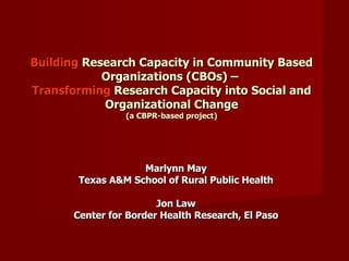 Building  Research Capacity in Community Based Organizations (CBOs) –  Transforming  Research Capacity into Social and Organizational Change (a CBPR-based project) Marlynn May Texas A&M School of Rural Public Health Jon Law Center for Border Health Research, El Paso 