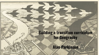 Building a transition curriculum
for Geography
Alan Parkinson
 