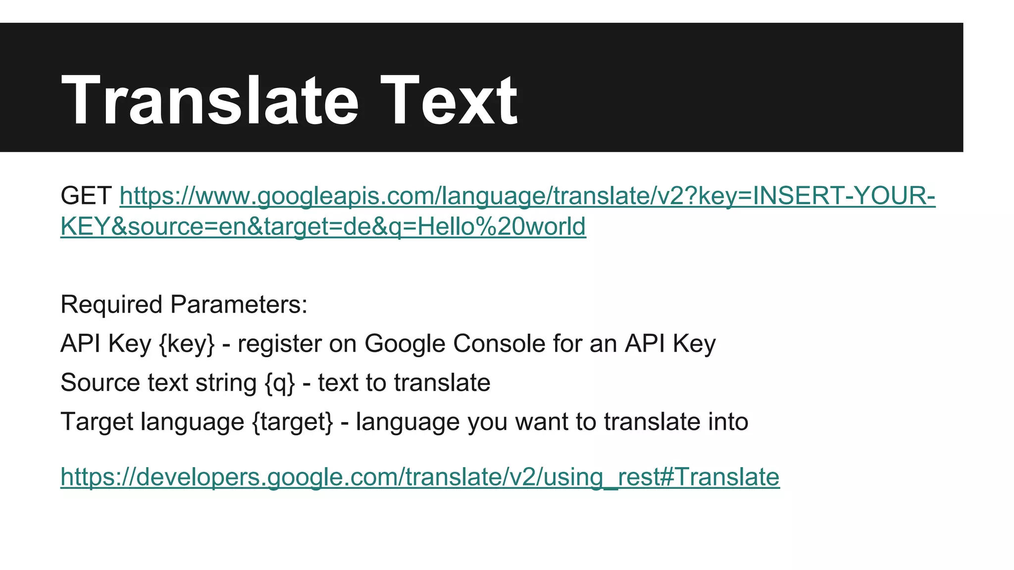 Translate Text 
GET https://www.googleapis.com/language/translate/v2?key=INSERT-YOUR-KEY& 
source=en&target=de&q=Hello%20world 
Required Parameters: 
API Key {key} - register on Google Console for an API Key 
Source text string {q} - text to translate 
Target language {target} - language you want to translate into 
https://developers.google.com/translate/v2/using_rest#Translate 
 