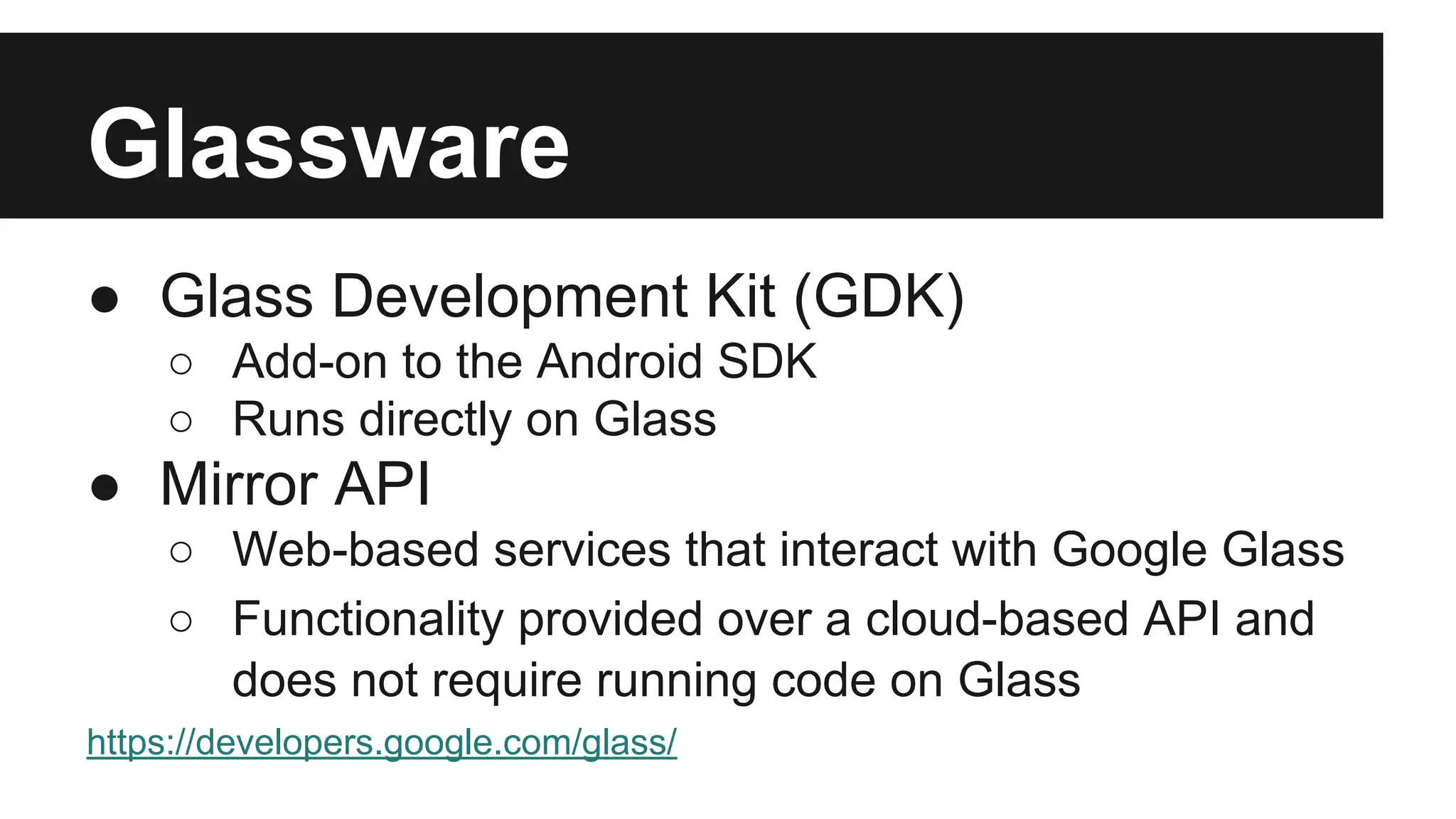 Glassware 
● Glass Development Kit (GDK) 
○ Add-on to the Android SDK 
○ Runs directly on Glass 
● Mirror API 
○ Web-based services that interact with Google Glass 
○ Functionality provided over a cloud-based API and 
does not require running code on Glass 
https://developers.google.com/glass/ 
 