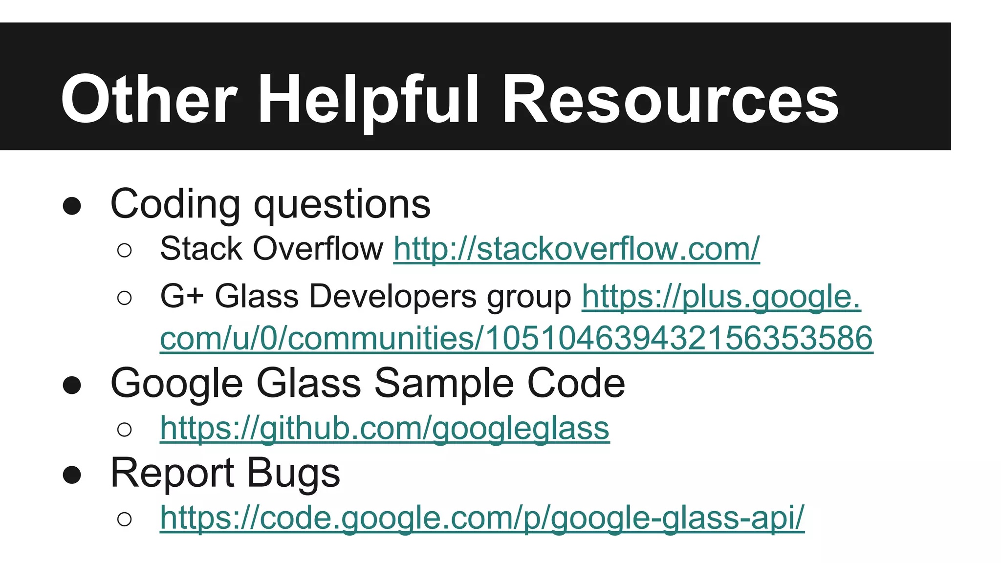 Other Helpful Resources 
● Coding questions 
○ Stack Overflow http://stackoverflow.com/ 
○ G+ Glass Developers group https://plus.google. 
com/u/0/communities/105104639432156353586 
● Google Glass Sample Code 
○ https://github.com/googleglass 
● Report Bugs 
○ https://code.google.com/p/google-glass-api/ 
 