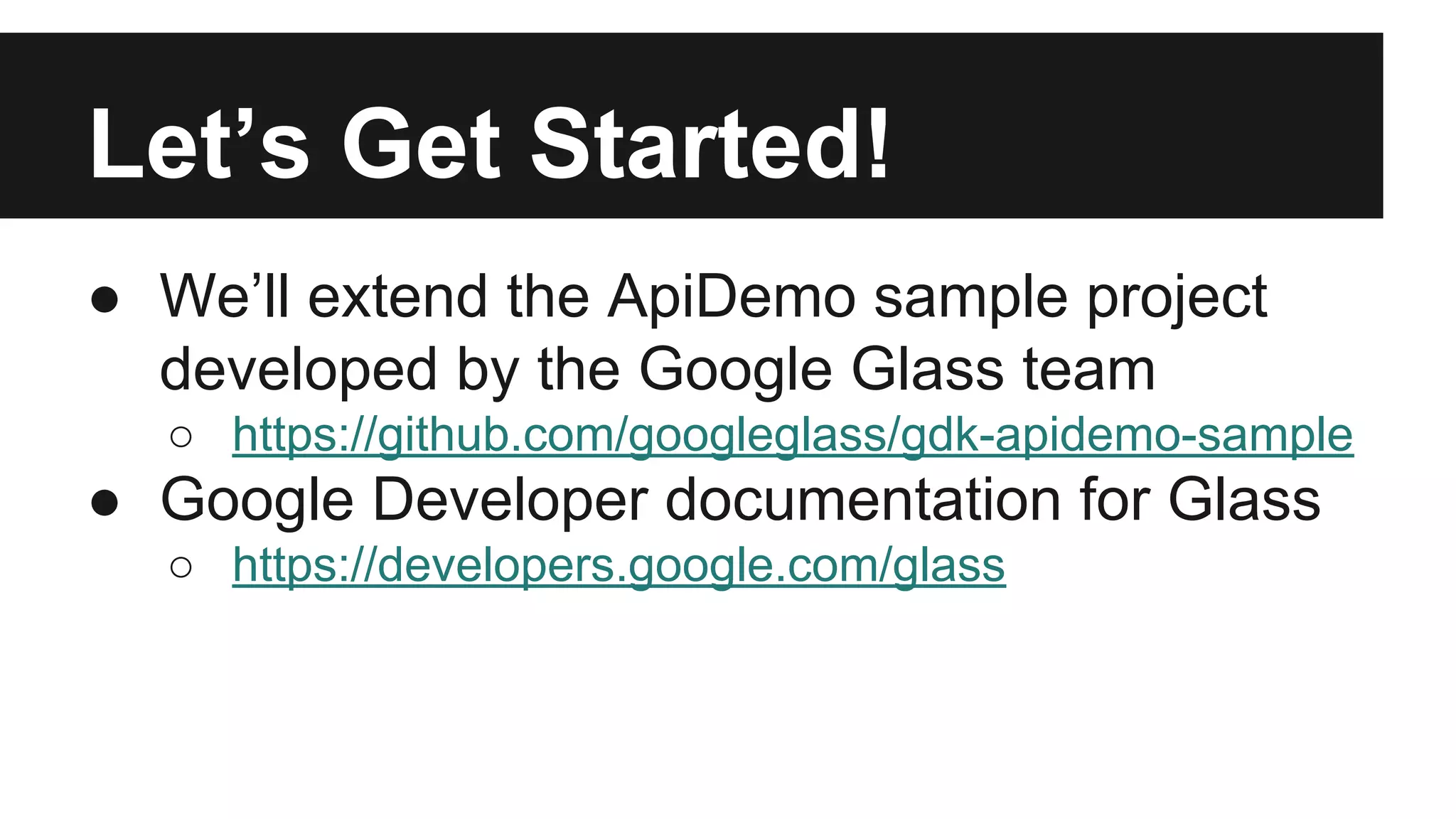 Let’s Get Started! 
● We’ll extend the ApiDemo sample project 
developed by the Google Glass team 
○ https://github.com/googleglass/gdk-apidemo-sample 
● Google Developer documentation for Glass 
○ https://developers.google.com/glass 
 