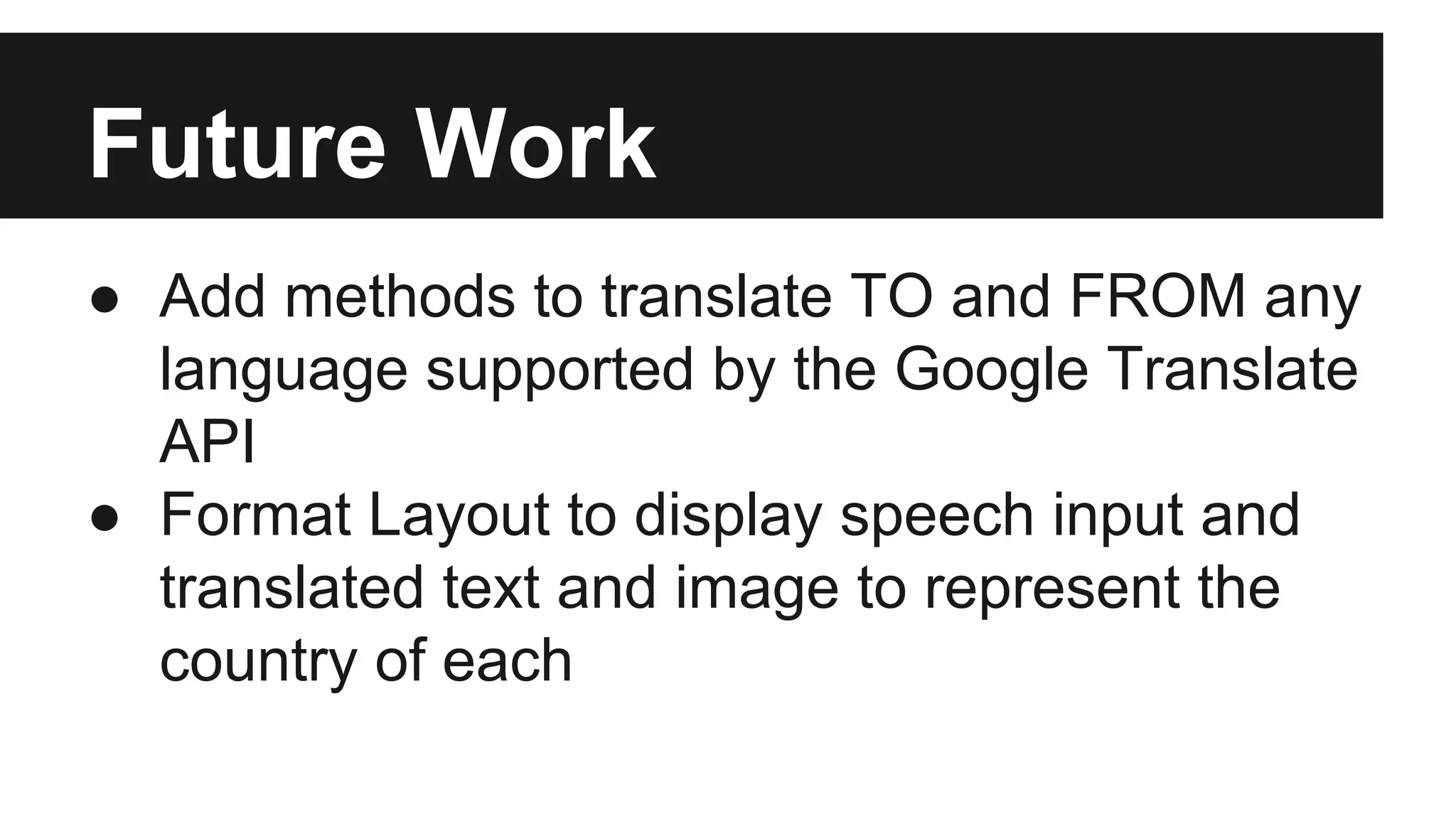 Future Work 
● Add methods to translate TO and FROM any 
language supported by the Google Translate 
API 
● Format Layout to display speech input and 
translated text and image to represent the 
country of each 
 