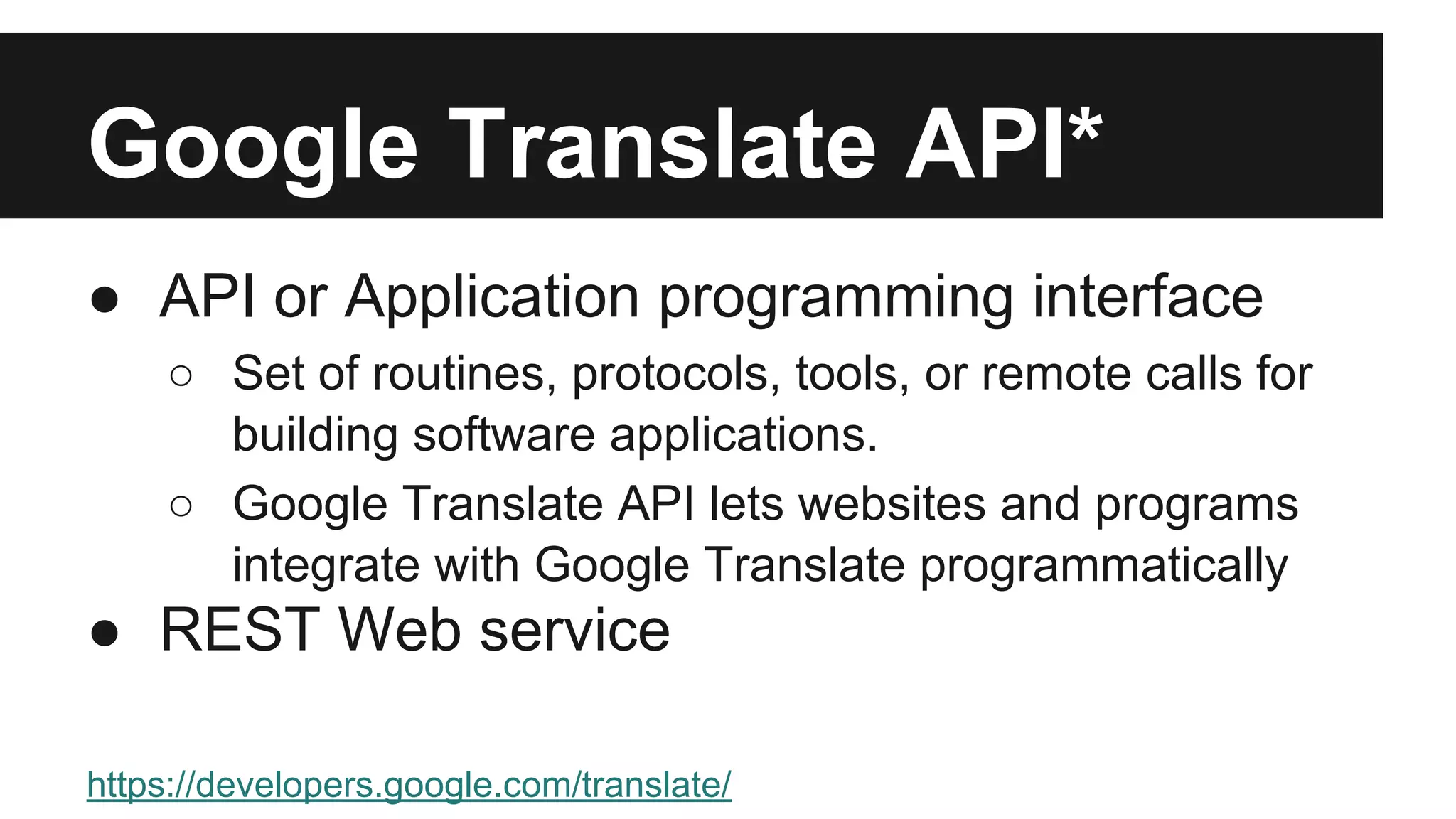 Google Translate API* 
● API or Application programming interface 
○ Set of routines, protocols, tools, or remote calls for 
building software applications. 
○ Google Translate API lets websites and programs 
integrate with Google Translate programmatically 
● REST Web service 
https://developers.google.com/translate/ 
*paid service 
 