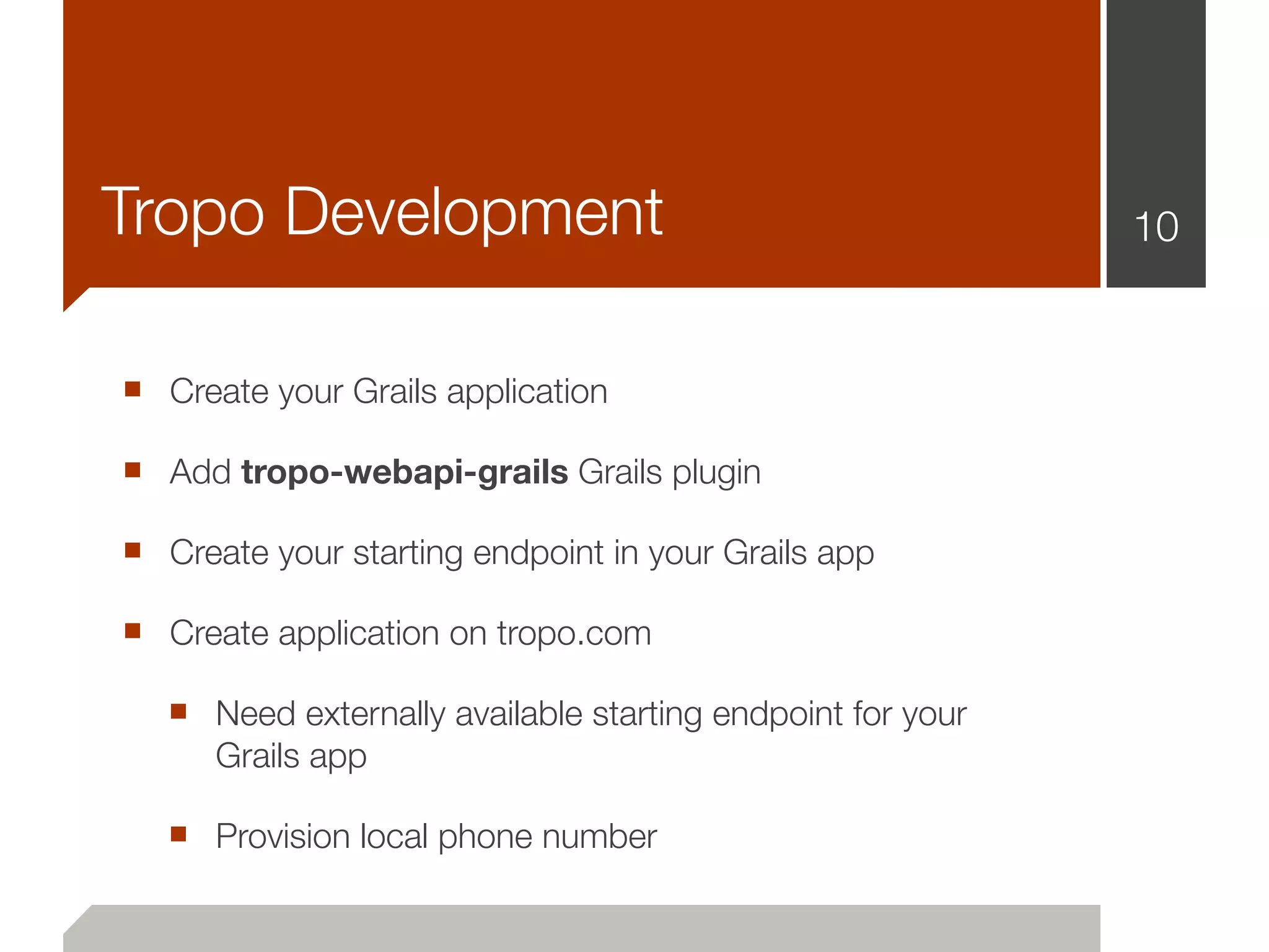 Tropo Development                                           10


■ Create your Grails application
■ Add tropo-webapi-grails Grails plugin
■ Create your starting endpoint in your Grails app
■ Create application on tropo.com
   ■ Need externally available starting endpoint for your
      Grails app

   ■ Provision local phone number
 