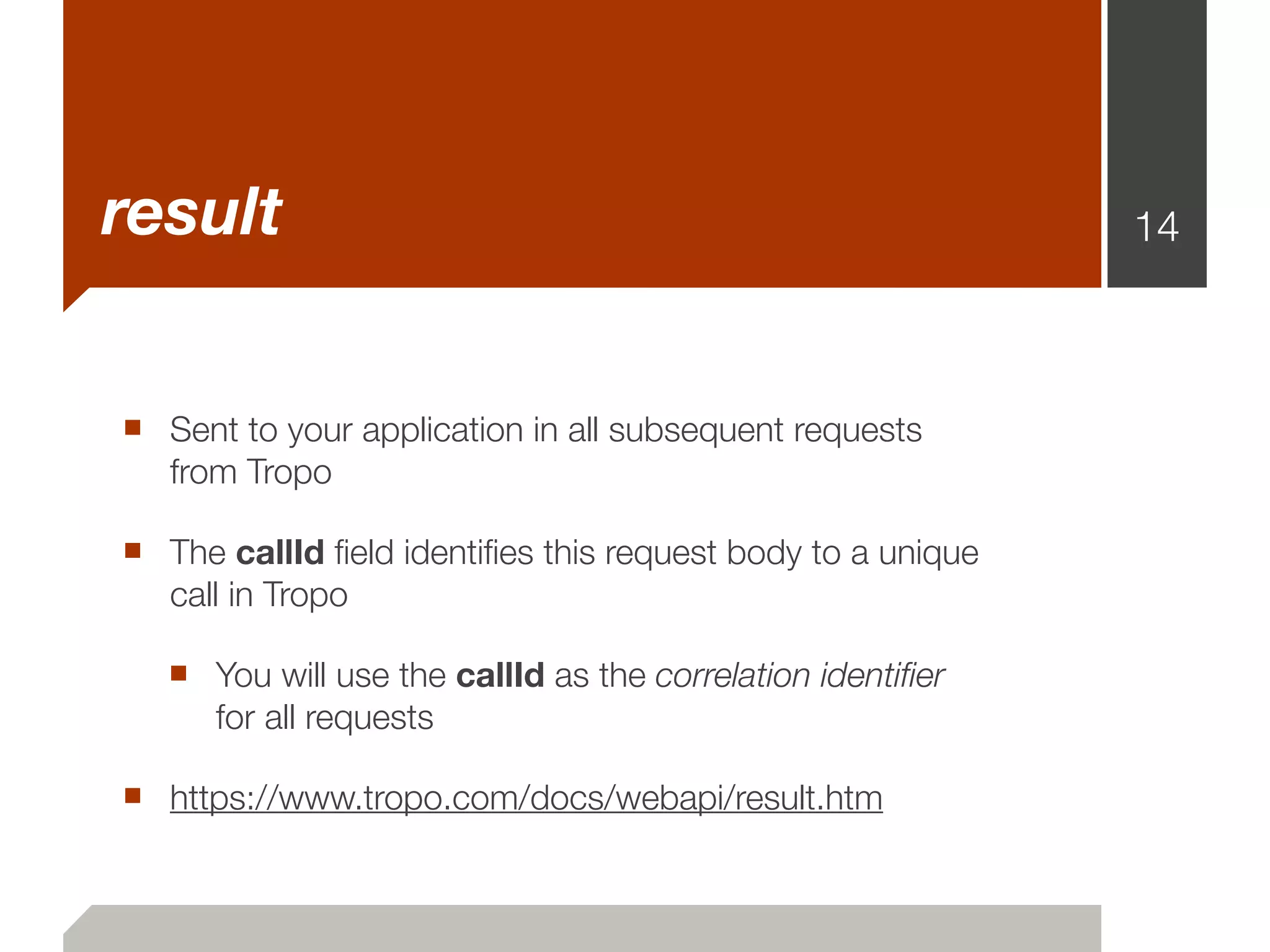 result                                                      14



■ Sent to your application in all subsequent requests
   from Tropo

■ The callId ﬁeld identiﬁes this request body to a unique
   call in Tropo

   ■ You will use the callId as the correlation identiﬁer
      for all requests

■ https://www.tropo.com/docs/webapi/result.htm
 