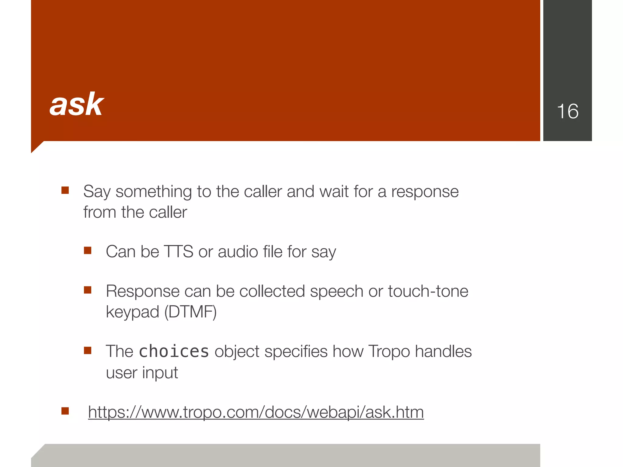 ask                                                     16


■ Say something to the caller and wait for a response
   from the caller

  ■ Can be TTS or audio ﬁle for say
  ■ Response can be collected speech or touch-tone
      keypad (DTMF)

  ■ The choices object speciﬁes how Tropo handles
      user input

■ https://www.tropo.com/docs/webapi/ask.htm
 