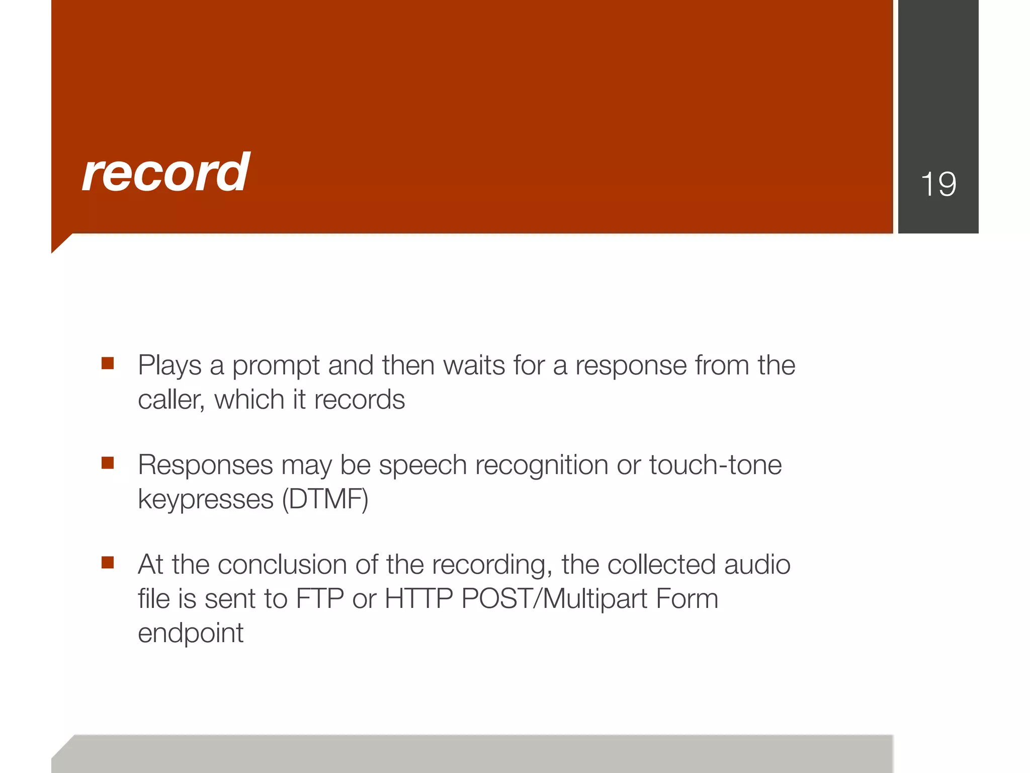 record                                                      19




■ Plays a prompt and then waits for a response from the
   caller, which it records

■ Responses may be speech recognition or touch-tone
   keypresses (DTMF)

■ At the conclusion of the recording, the collected audio
   ﬁle is sent to FTP or HTTP POST/Multipart Form
   endpoint
 