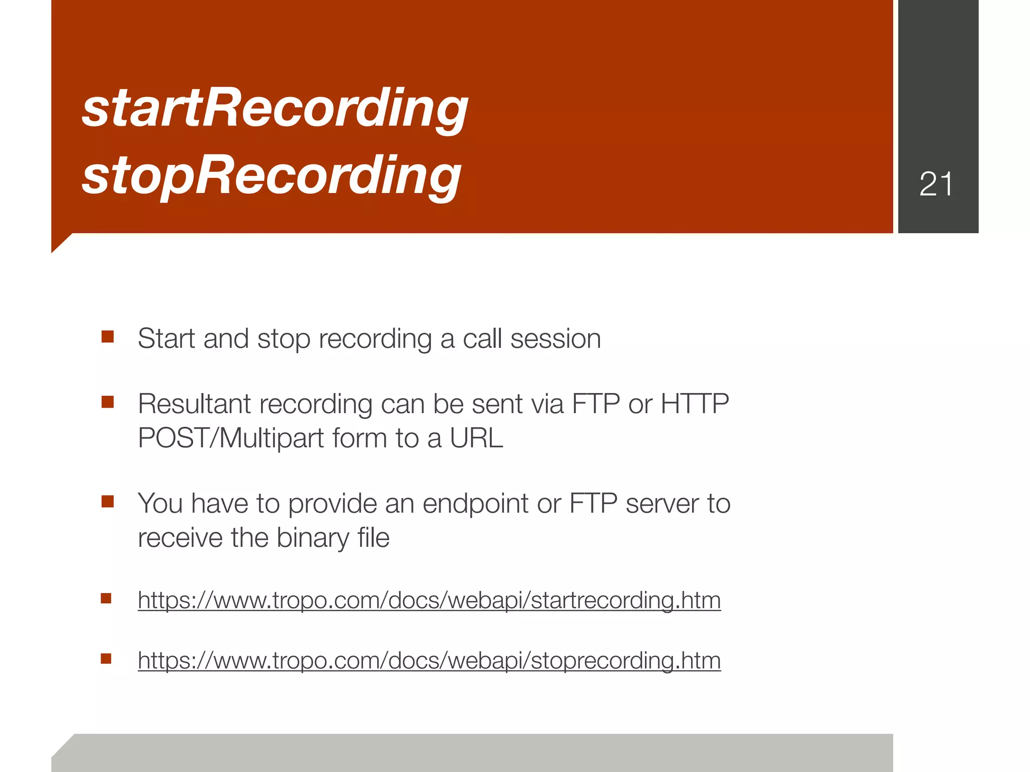 startRecording
stopRecording                                            21



■ Start and stop recording a call session
■ Resultant recording can be sent via FTP or HTTP
   POST/Multipart form to a URL

■ You have to provide an endpoint or FTP server to
   receive the binary ﬁle

■ https://www.tropo.com/docs/webapi/startrecording.htm

■ https://www.tropo.com/docs/webapi/stoprecording.htm
 