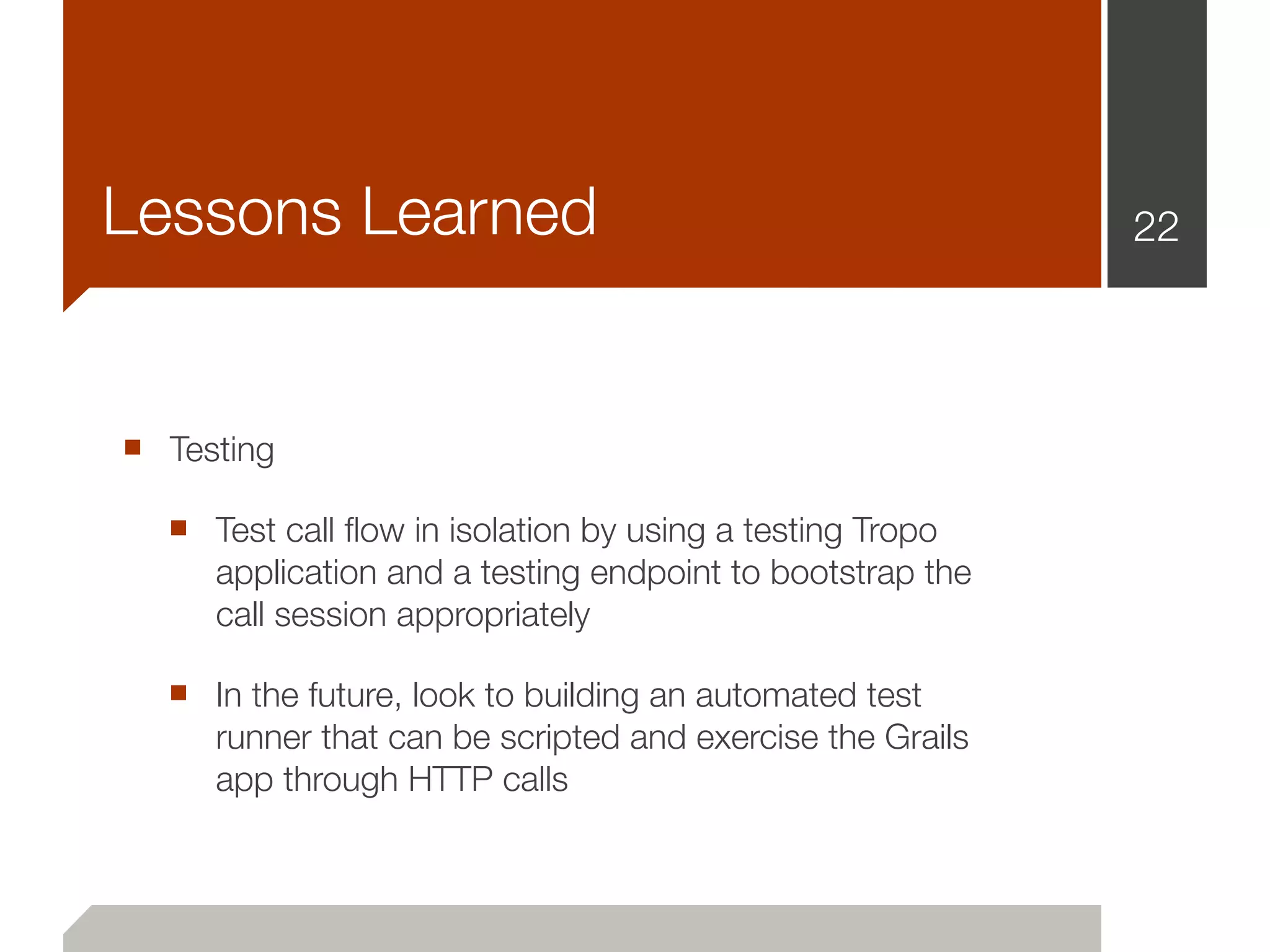 Lessons Learned                                            22




■ Testing
  ■ Test call ﬂow in isolation by using a testing Tropo
     application and a testing endpoint to bootstrap the
     call session appropriately

  ■ In the future, look to building an automated test
     runner that can be scripted and exercise the Grails
     app through HTTP calls
 