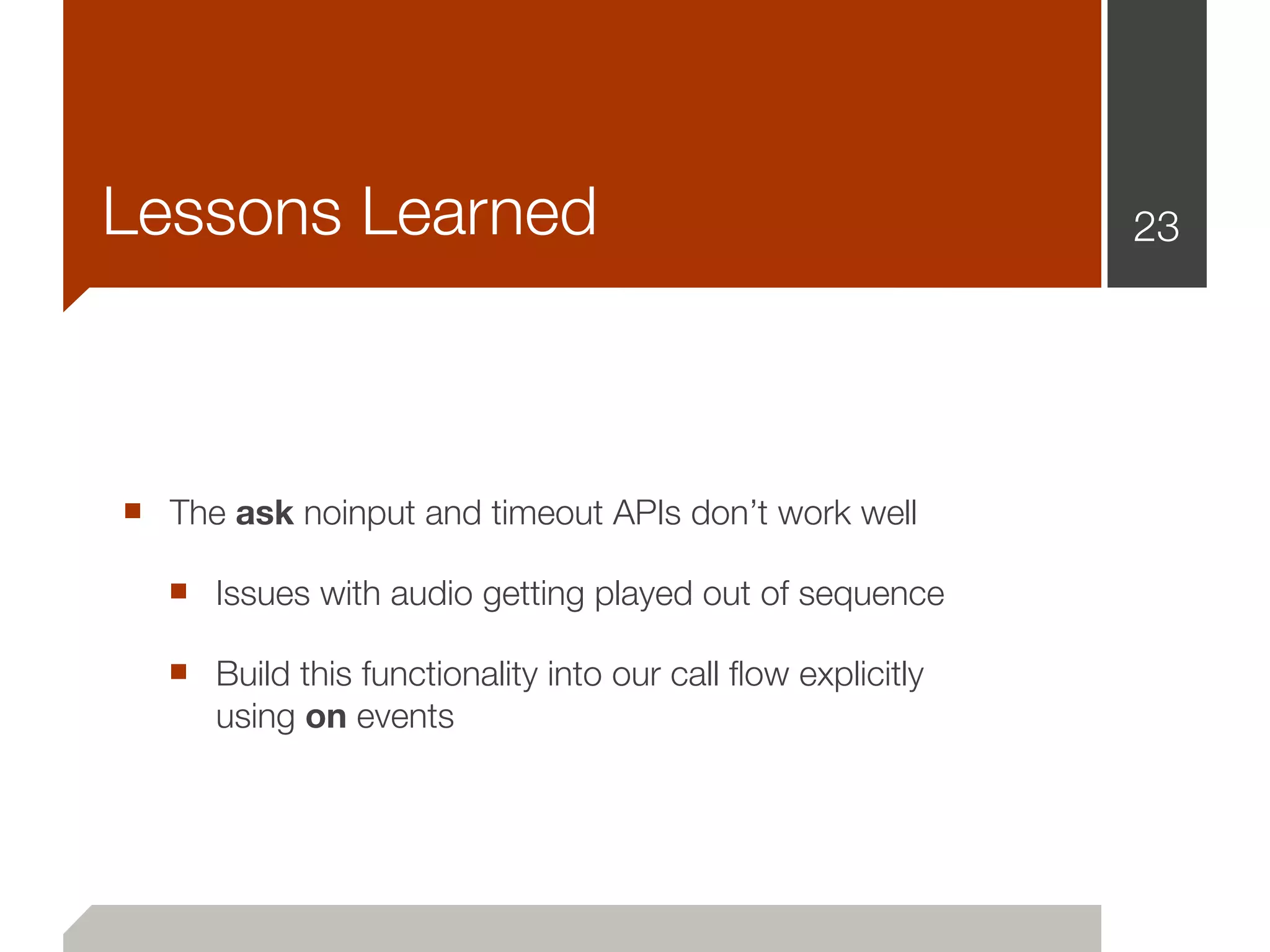 Lessons Learned                                             23




■ The ask noinput and timeout APIs don’t work well
  ■ Issues with audio getting played out of sequence
  ■ Build this functionality into our call ﬂow explicitly
     using on events
 