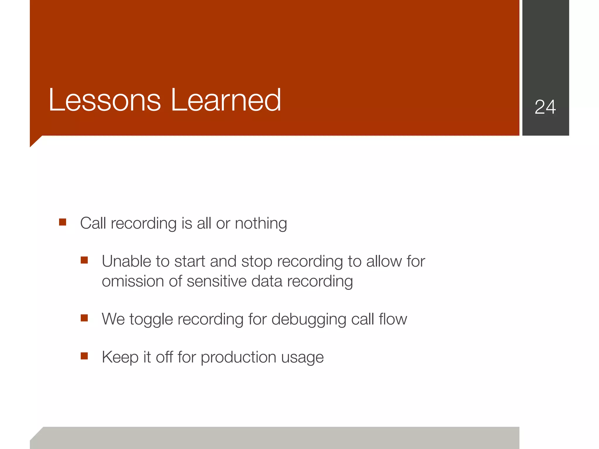 Lessons Learned                                        24




■ Call recording is all or nothing
   ■ Unable to start and stop recording to allow for
      omission of sensitive data recording

   ■ We toggle recording for debugging call ﬂow
   ■ Keep it off for production usage
 