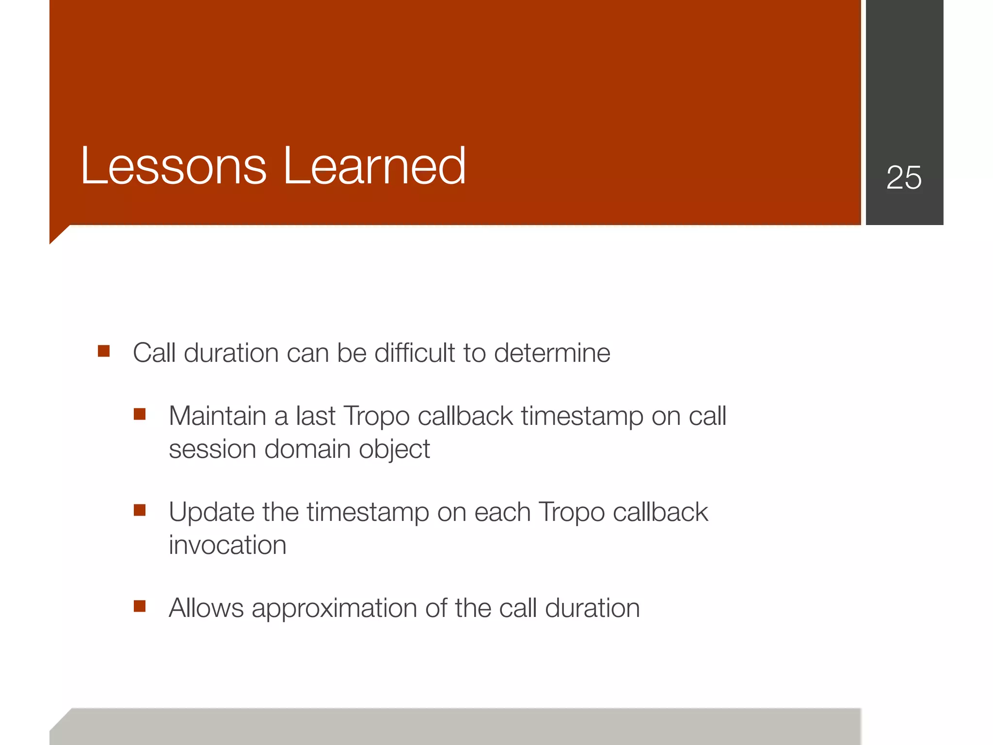 Lessons Learned                                         25




■ Call duration can be difﬁcult to determine
   ■ Maintain a last Tropo callback timestamp on call
      session domain object

   ■ Update the timestamp on each Tropo callback
      invocation

   ■ Allows approximation of the call duration
 