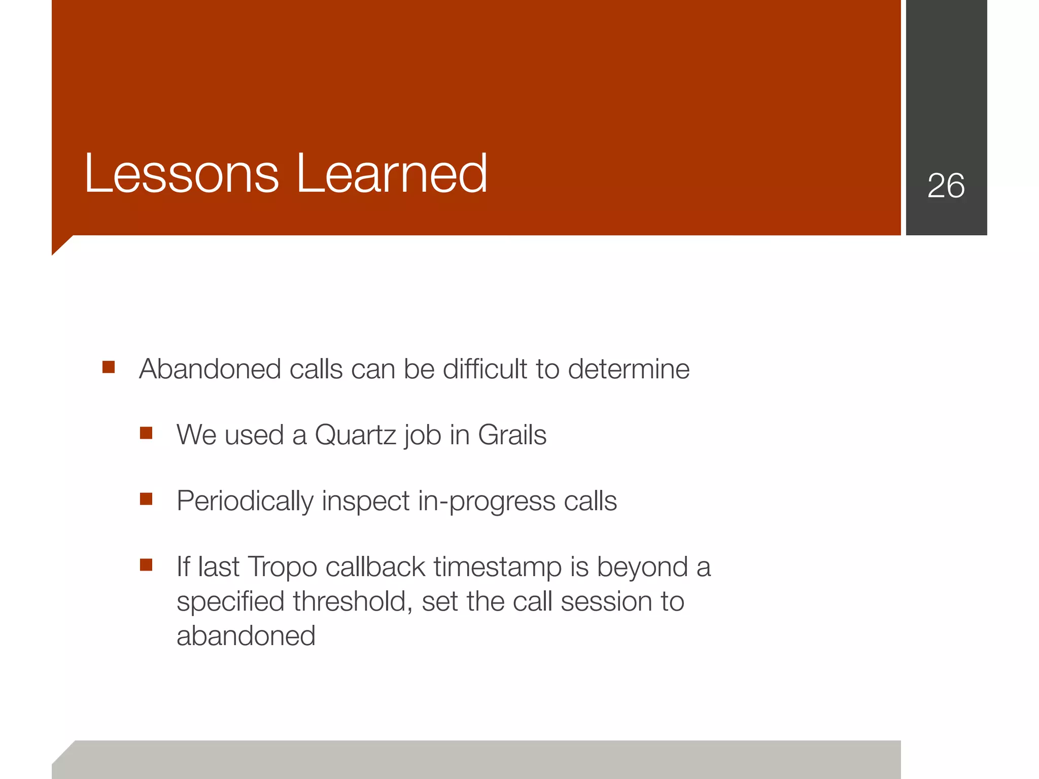 Lessons Learned                                     26




■ Abandoned calls can be difﬁcult to determine
  ■ We used a Quartz job in Grails
  ■ Periodically inspect in-progress calls
  ■ If last Tropo callback timestamp is beyond a
      speciﬁed threshold, set the call session to
      abandoned
 