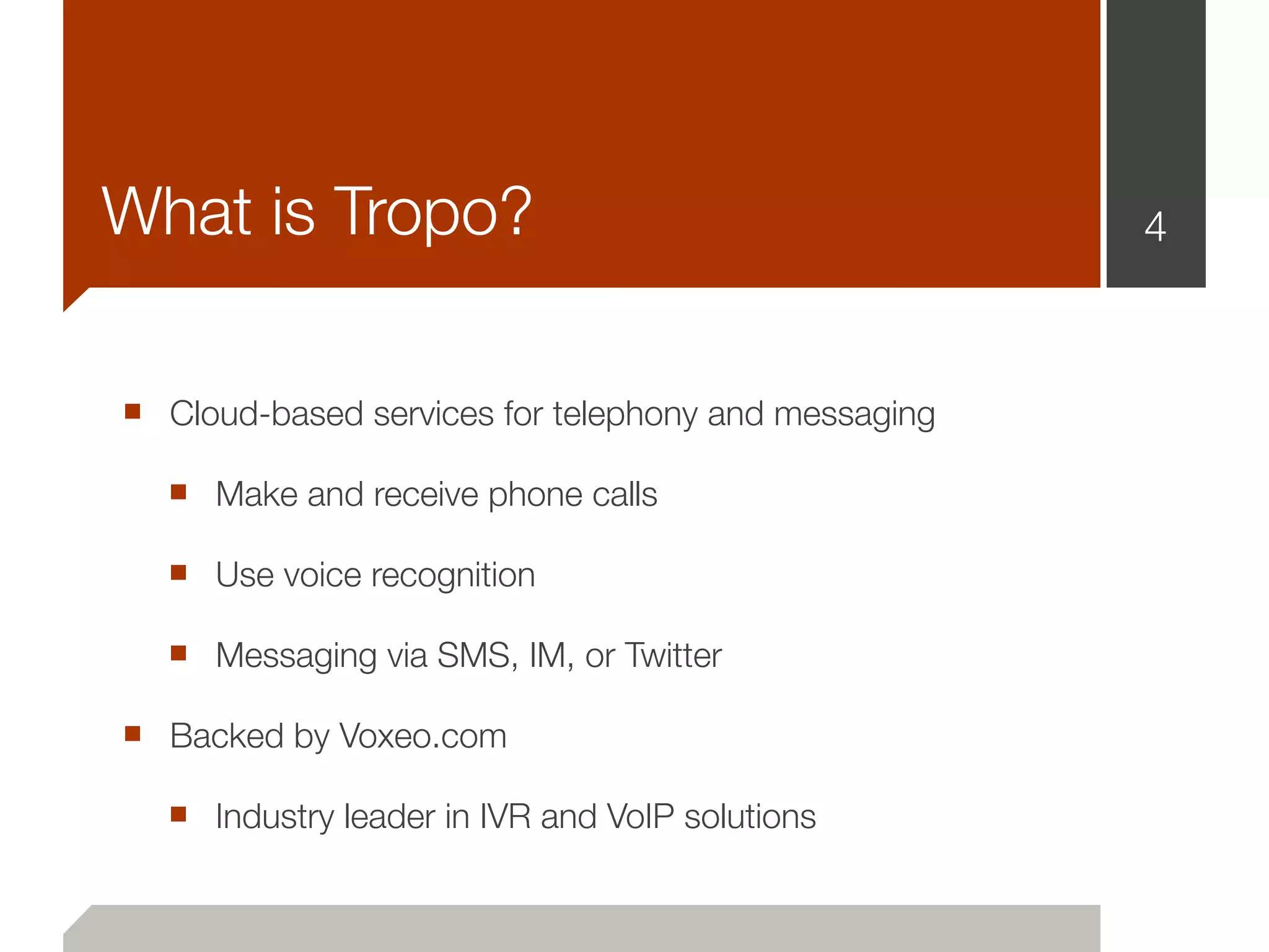 What is Tropo?                                       4



■ Cloud-based services for telephony and messaging
  ■ Make and receive phone calls
  ■ Use voice recognition
  ■ Messaging via SMS, IM, or Twitter
■ Backed by Voxeo.com
  ■ Industry leader in IVR and VoIP solutions
 